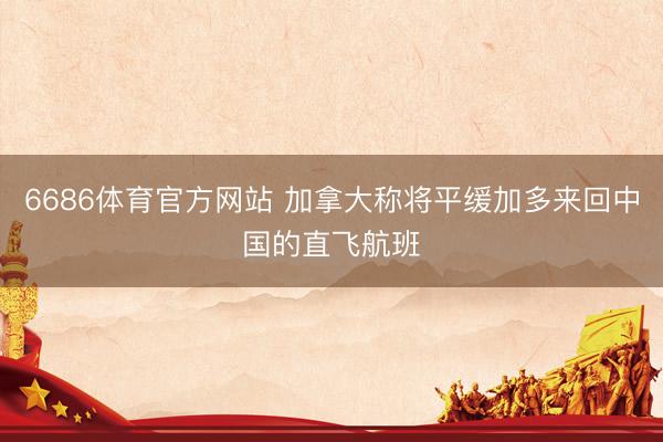 6686体育官方网站 加拿大称将平缓加多来回中国的直飞航班