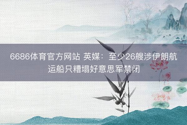 6686体育官方网站 英媒：至少26艘涉伊朗航运船只糟塌好意思军禁闭