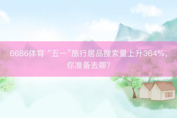 6686体育 “五一”旅行居品搜索量上升364%，你准备去哪？