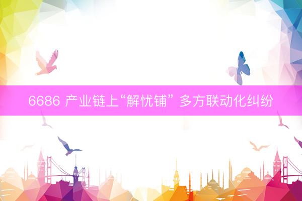 6686 产业链上“解忧铺” 多方联动化纠纷