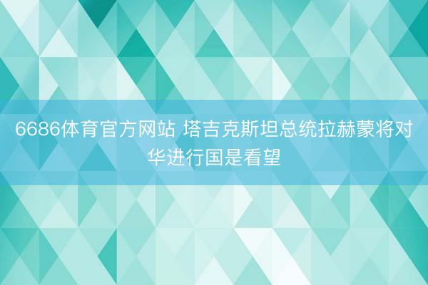 6686体育官方网站 塔吉克斯坦总统拉赫蒙将对华进行国是看望
