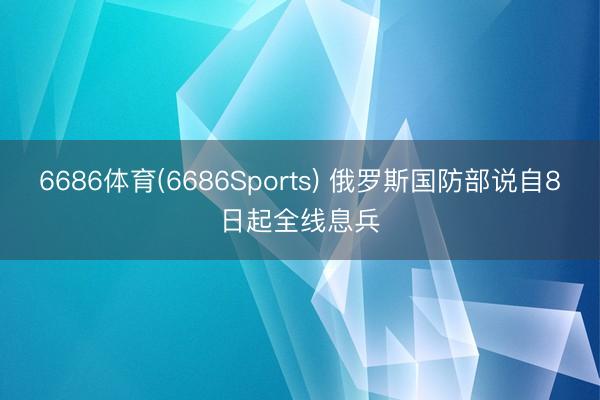 6686体育(6686Sports) 俄罗斯国防部说自8日起全线息兵