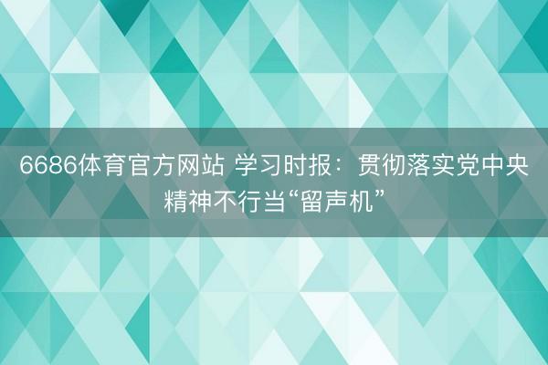 6686体育官方网站 学习时报：贯彻落实党中央精神不行当“留声机”