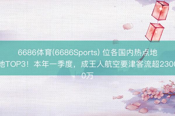 6686体育(6686Sports) 位各国内热点地点地TOP3！本年一季度，成王人航空要津客流超2300万