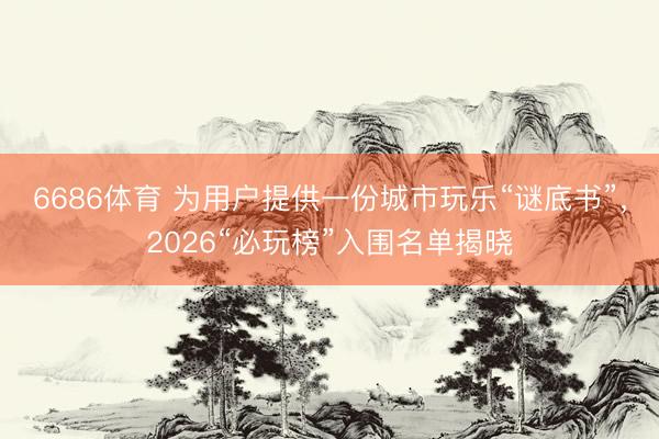 6686体育 为用户提供一份城市玩乐“谜底书”，2026“必玩榜”入围名单揭晓
