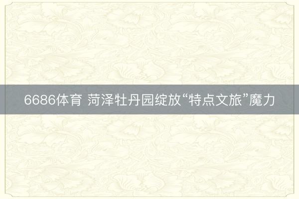 6686体育 菏泽牡丹园绽放“特点文旅”魔力