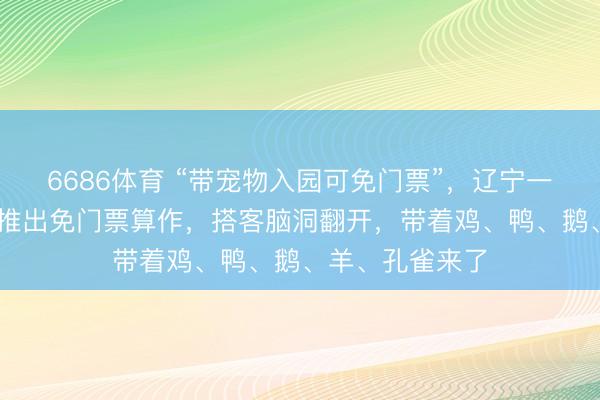 6686体育 “带宠物入园可免门票”，辽宁一国度4A级景区推出免门票算作，搭客脑洞翻开，带着鸡、鸭、鹅、羊、孔雀来了
